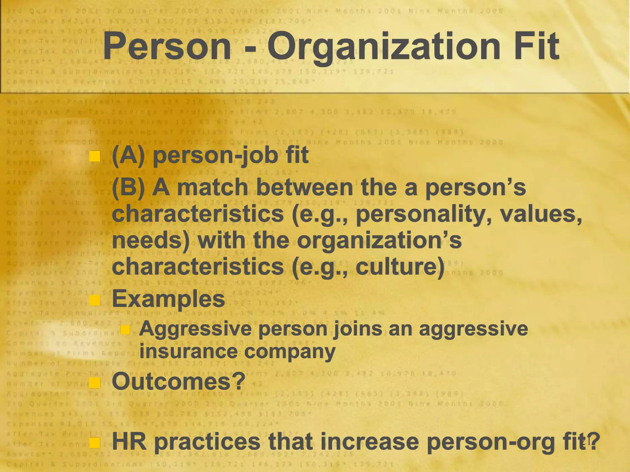 21
Person - Organization Fit
 (A) person-job fit
(B) A match between the a person’s
characteristics (e.g., personality, values,
needs) with the organization’s
characteristics (e.g., culture)
 Examples
 Aggressive person joins an aggressive
insurance company
 Outcomes?
 HR practices that increase person-org fit?
 