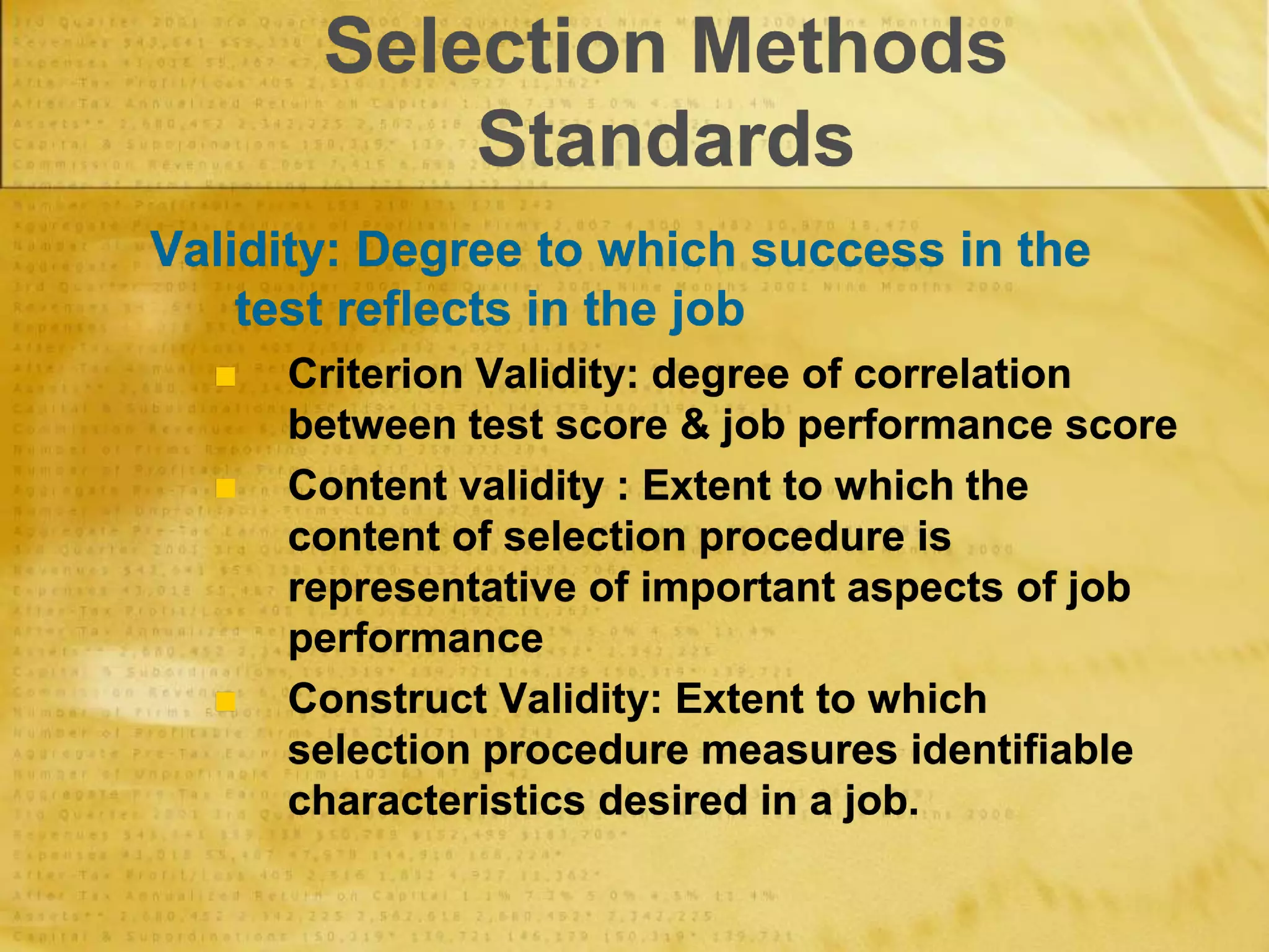 Selection Methods
Standards
Validity: Degree to which success in the
test reflects in the job
 Criterion Validity: degree of correlation
between test score & job performance score
 Content validity : Extent to which the
content of selection procedure is
representative of important aspects of job
performance
 Construct Validity: Extent to which
selection procedure measures identifiable
characteristics desired in a job.
 