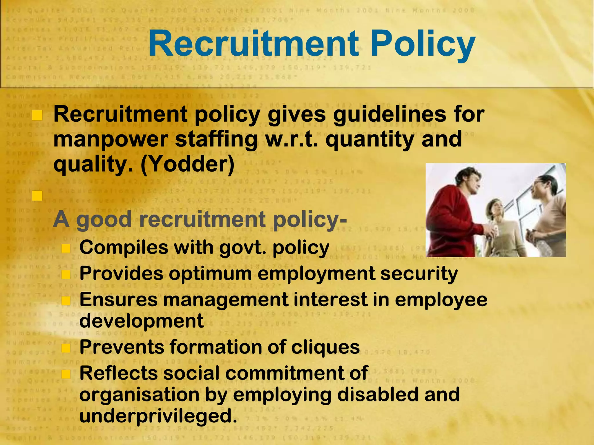 Recruitment Policy
 Recruitment policy gives guidelines for
manpower staffing w.r.t. quantity and
quality. (Yodder)

A good recruitment policy-
 Compiles with govt. policy
 Provides optimum employment security
 Ensures management interest in employee
development
 Prevents formation of cliques
 Reflects social commitment of
organisation by employing disabled and
underprivileged.
 
