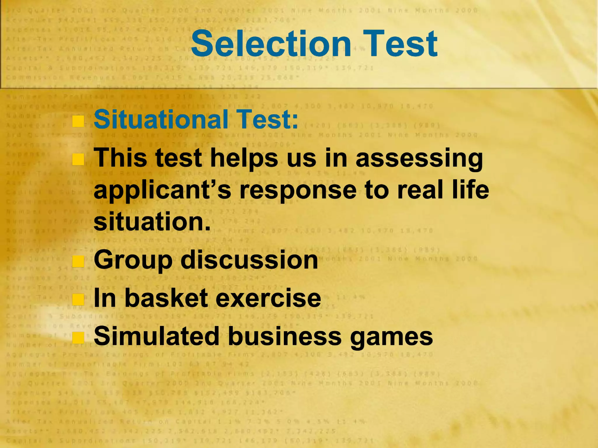 Selection Test
 Situational Test:
 This test helps us in assessing
applicant’s response to real life
situation.
 Group discussion
 In basket exercise
 Simulated business games
 
