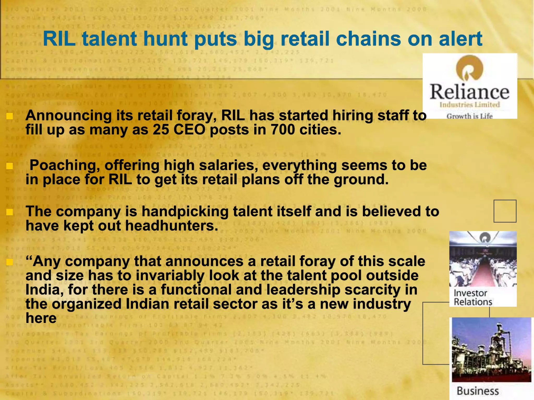 RIL talent hunt puts big retail chains on alert
 Announcing its retail foray, RIL has started hiring staff to
fill up as many as 25 CEO posts in 700 cities.
 Poaching, offering high salaries, everything seems to be
in place for RIL to get its retail plans off the ground.
 The company is handpicking talent itself and is believed to
have kept out headhunters.
 “Any company that announces a retail foray of this scale
and size has to invariably look at the talent pool outside
India, for there is a functional and leadership scarcity in
the organized Indian retail sector as it’s a new industry
here
 