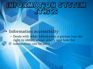 INFORMATION SYSTEM
ETHICS
• Information accessibility
– Deals with what information a person has the
right to obtain about others and how the
information can be used