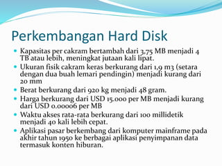 Perkembangan Hard Disk
 Kapasitas per cakram bertambah dari 3,75 MB menjadi 4
TB atau lebih, meningkat jutaan kali lipat.
 Ukuran fisik cakram keras berkurang dari 1,9 m3 (setara
dengan dua buah lemari pendingin) menjadi kurang dari
20 mm
 Berat berkurang dari 920 kg menjadi 48 gram.
 Harga berkurang dari USD 15.000 per MB menjadi kurang
dari USD 0.00006 per MB
 Waktu akses rata-rata berkurang dari 100 millidetik
menjadi 40 kali lebih cepat.
 Aplikasi pasar berkembang dari komputer mainframe pada
akhir tahun 1950 ke berbagai aplikasi penyimpanan data
termasuk konten hiburan.
 