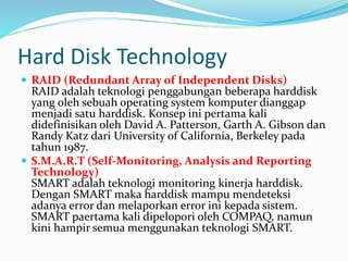 Hard Disk Technology
 RAID (Redundant Array of Independent Disks)
RAID adalah teknologi penggabungan beberapa harddisk
yang oleh sebuah operating system komputer dianggap
menjadi satu harddisk. Konsep ini pertama kali
didefinisikan oleh David A. Patterson, Garth A. Gibson dan
Randy Katz dari University of California, Berkeley pada
tahun 1987.
 S.M.A.R.T (Self-Monitoring, Analysis and Reporting
Technology)
SMART adalah teknologi monitoring kinerja harddisk.
Dengan SMART maka harddisk mampu mendeteksi
adanya error dan melaporkan error ini kepada sistem.
SMART paertama kali dipelopori oleh COMPAQ, namun
kini hampir semua menggunakan teknologi SMART.
 