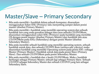 Master/Slave – Primary Secondary
 Bila anda memiliki 1 harddisk dalam sebuah komputer, disarankan
menggunakan Soket IDE1 (Primary) lalu menyetting jumper dalam posisi
master (disebut Primary Master).
 Bila anda memiliki 1 harddisk yang memiliki operating system dan sebuah
harddisk lain yang anda gunakan sebagai data atau sebuah CD/DVDRom,
disarankan menggunakan soket IDE1 (Primary) pada harddisk yang memiliki
OS dengan posisi master (disebut Primary Master) dan harddisk lain atau
CD/DVDRom pada IDE2 (Sekondary) dengan posisi Master (disebut
Sekondary Master).
 Bila anda memiliki sebuah harddisk yang memiliki operating system, sebuah
harddisk untuk data, dan sebuah CD/DVD Rom (artinya ada 3 device) maka
disarankan harddisk yang memiliki Operating system pada posisi IDE 1 sebagai
Master (Primary Master). Harddisk untuk data pada posisi Slave (Primary
Slave). Dan sebuah CD/DVDRom pada posisi Sekondary Master.
 Bila anda memiliki 2 harddisk dan 2 buah CD/DVDRom. Maka 1 harddisk
berfungsi sebagai Primary Master, sebuah lagi sebagai Primary Slave. Sebuah
CD/DVD sebagai Sekondary Master dan sebuah CD/DVD yang lain sebagai
Sekondary Slave.
 