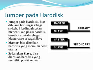 Jumper pada Harddisk
 Jumper pada Harddisk, bisa
dibilang berfungsi sebagai
switch. Bila diubah, akan
menentukan posisi harddisk
tersebut apakah sebagai
Master atau sebagai Slave
 Master, bisa diartikan
harddisk yang memiliki posisi
utama
 Sedangkan Slave, bisa
diartikan harddisk yang
memiliki posisi kedua
 