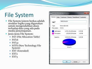 File System
 File System/sistem berkas adalah
struktur logika yang digunakan
untuk mengendalikan akses
terhadap data yang ada pada
media penyimpanan.
 Jenis-Jenis File System:
 FAT (File Allocation Table)
 FAT16
 FAT32
 NTFS (New Technology File
System)
 EXT (Extended)
 EXT2
 EXT3
 