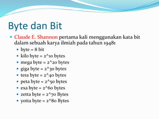 Byte dan Bit
 Claude E. Shannon pertama kali menggunakan kata bit
dalam sebuah karya ilmiah pada tahun 19481
 byte = 8 bit
 kilo byte = 2^10 bytes
 mega byte = 2^20 bytes
 giga byte = 2^30 bytes
 tera byte = 2^40 bytes
 peta byte = 2^50 bytes
 exa byte = 2^60 bytes
 zetta byte = 2^70 Bytes
 yotta byte = 2^80 Bytes
 