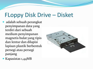 FLoppy Disk Drive – Disket
 adalah sebuah perangkat
penyimpanan data yang
terdiri dari sebuah
medium penyimpanan
magnetis bulat yang tipis
dan lentur dan dilapisi
lapisan plastik berbentuk
persegi atau persegi
panjang
 Kapasistas 1,44MB
 