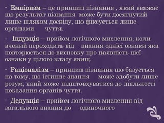 - Емпіризм – це принцип пізнання , який вважає
що результат пізнання може бути досягнутий
лише шляхом досвіду, що фіксується лише
органами чуття.
- Індукція – прийом логічного мислення, коли
вчений переходить від знання однієї ознаки яка
повторюється до висновку про наявність цієї
ознаки у цілого класу явищ.
- Раціоналізм – принцип пізнання що базується
на тому, що істинне знання може здобути лише
розум, який може підштовхуватися до діяльності
показання органів чуття.
- Дедукція – прийом логічного мислення від
загального знання до одиночного
 