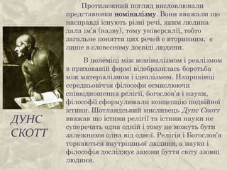 ДУНС
СКОТТ
Протилежний погляд висловлювали
представники номіналізму. Вони вважали що
насправді існують різні речі, яким людина
дала ім’я (назву), тому універсалії, тобто
загальне поняття цих речей є вторинним, є
лише в словесному досвіді людини.
В полеміці між номіналізмом і реалізмом
в прихованій формі відобразилась боротьба
між матеріалізмом і ідеалізмом. Наприкінці
середньовіччя філософи осмислюючи
співвідношення релігії, богослов’я і науки,
філософії сформулювали концепцію подвійної
істини. Шотландський мисливець Дунс Скотт
вважав що істини релігії та істини науки не
суперечать одна одній і тому не можуть бути
залежними одна від одної. Релігія і Богослов’я
торкаються внутрішньої людини, а наука і
філософія досліджує закони буття світу ззовні
людини.
 