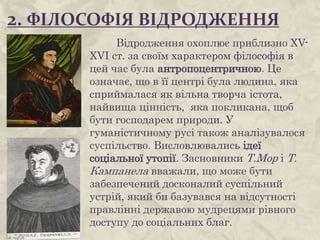 2. ФІЛОСОФІЯ ВІДРОДЖЕННЯ
Відродження охоплює приблизно XV-
XVI ст. за своїм характером філософія в
цей час була антропоцентричною. Це
означає, що в її центрі була людина, яка
сприймалася як вільна творча істота,
найвища цінність, яка покликана, щоб
бути господарем природи. У
гуманістичному русі також аналізувалося
суспільство. Висловлювались ідеї
соціальної утопії. Засновники Т.Мор і Т.
Кампанела вважали, що може бути
забезпечений досконалий суспільний
устрій, який би базувався на відсутності
правлінні державою мудрецями рівного
доступу до соціальних благ.
 
