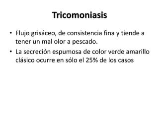 Tricomoniasis
• Flujo grisáceo, de consistencia fina y tiende a
tener un mal olor a pescado.
• La secreción espumosa de color verde amarillo
clásico ocurre en sólo el 25% de los casos
 