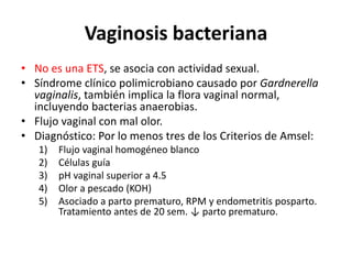 Vaginosis bacteriana
• No es una ETS, se asocia con actividad sexual.
• Síndrome clínico polimicrobiano causado por Gardnerella
vaginalis, también implica la flora vaginal normal,
incluyendo bacterias anaerobias.
• Flujo vaginal con mal olor.
• Diagnóstico: Por lo menos tres de los Criterios de Amsel:
1) Flujo vaginal homogéneo blanco
2) Células guía
3) pH vaginal superior a 4.5
4) Olor a pescado (KOH)
5) Asociado a parto prematuro, RPM y endometritis posparto.
Tratamiento antes de 20 sem. ↓ parto prematuro.
 