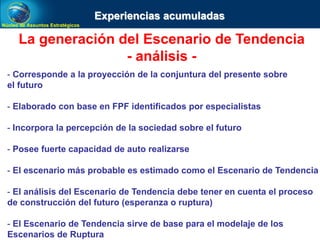 Núcleo de Assuntos Estratégicos
La generación del Escenario de Tendencia
- análisis -
- Corresponde a la proyección de la conjuntura del presente sobre
el futuro
- Elaborado con base en FPF identificados por especialistas
- Incorpora la percepción de la sociedad sobre el futuro
- Posee fuerte capacidad de auto realizarse
- El escenario más probable es estimado como el Escenario de Tendencia
- El análisis del Escenario de Tendencia debe tener en cuenta el proceso
de construcción del futuro (esperanza o ruptura)
- El Escenario de Tendencia sirve de base para el modelaje de los
Escenarios de Ruptura
Experiencias acumuladas
 