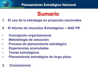 Núcleo de Assuntos EstratégicosNúcleo de Assuntos Estratégicos
Sumario
1. El uso de la estrategia en proyectos nacionales
2. El Núcleo de Assuntos Estratégicos – NAE PR
• Concepción organizacional
• Metodología de actuación
• Proceso de planeamiento estratégico
• Experiencias acumuladas
• Temas estratégicos
• Planeamiento estratégico de largo plazo
3. Conclusiones
Planeamiento Estratégico Nacional
 