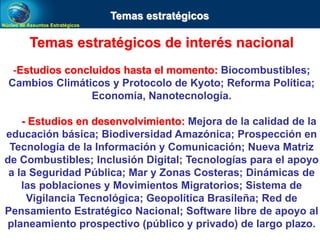 Núcleo de Assuntos Estratégicos
Temas estratégicos de interés nacional
-Estudios concluidos hasta el momento: Biocombustibles;
Cambios Climáticos y Protocolo de Kyoto; Reforma Política;
Economía, Nanotecnología.
- Estudios en desenvolvimiento: Mejora de la calidad de la
educación básica; Biodiversidad Amazónica; Prospección en
Tecnología de la Información y Comunicación; Nueva Matriz
de Combustibles; Inclusión Digital; Tecnologías para el apoyo
a la Seguridad Pública; Mar y Zonas Costeras; Dinámicas de
las poblaciones y Movimientos Migratorios; Sistema de
Vigilancia Tecnológica; Geopolítica Brasileña; Red de
Pensamiento Estratégico Nacional; Software libre de apoyo al
planeamiento prospectivo (público y privado) de largo plazo.
Temas estratégicos
 