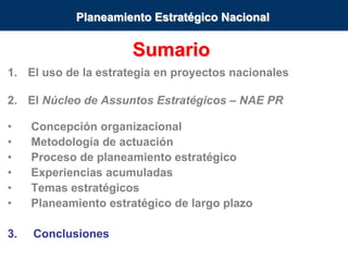 Núcleo de Assuntos Estratégicos
Sumario
1. El uso de la estrategia en proyectos nacionales
2. El Núcleo de Assuntos Estratégicos – NAE PR
• Concepción organizacional
• Metodología de actuación
• Proceso de planeamiento estratégico
• Experiencias acumuladas
• Temas estratégicos
• Planeamiento estratégico de largo plazo
3. Conclusiones
Planeamiento Estratégico Nacional
 