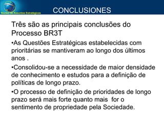 Núcleo de Assuntos Estratégicos CONCLUSIONES
Três são as principais conclusões do
Processo BR3T
•As Questões Estratégicas estabelecidas com
prioritárias se mantiveram ao longo dos últimos
anos .
•Consolidou-se a necessidade de maior densidade
de conhecimento e estudos para a definição de
políticas de longo prazo.
•O processo de definição de prioridades de longo
prazo será mais forte quanto mais for o
sentimento de propriedade pela Sociedade.
 