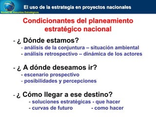Núcleo de Assuntos Estratégicos
Condicionantes del planeamiento
estratégico nacional
- ¿ Dónde estamos?
- análisis de la conjuntura – situación ambiental
- análisis retrospectivo – dinámica de los actores
- ¿ A dónde deseamos ir?
- escenario prospectivo
- posibilidades y percepciones
- ¿ Cómo llegar a ese destino?
- soluciones estratégicas - que hacer
- curvas de futuro - como hacer
El uso de la estrategia en proyectos nacionales
 