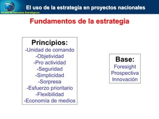 Núcleo de Assuntos Estratégicos
El uso de la estrategia en proyectos nacionales
Fundamentos de la estrategia
Principios:
-Unidad de comando
-Objetividad
-Pro actividad
-Seguridad
-Simplicidad
-Sorpresa
-Esfuerzo prioritario
-Flexibilidad
-Economía de medios
Base:
Foresight
Prospectiva
Innovación
 