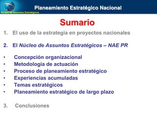 Núcleo de Assuntos EstratégicosNúcleo de Assuntos Estratégicos
Sumario
1. El uso de la estrategia en proyectos nacionales
2. El Núcleo de Assuntos Estratégicos – NAE PR
• Concepción organizacional
• Metodología de actuación
• Proceso de planeamiento estratégico
• Experiencias acumuladas
• Temas estratégicos
• Planeamiento estratégico de largo plazo
3. Conclusiones
Planeamiento Estratégico Nacional
 