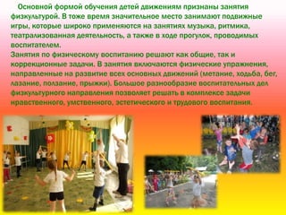 Основной формой обучения детей движениям признаны занятия
физкультурой. В тоже время значительное место занимают подвижные
игры, которые широко применяются на занятиях музыка, ритмика,
театрализованная деятельность, а также в ходе прогулок, проводимых
воспитателем.
Занятия по физическому воспитанию решают как общие, так и
коррекционные задачи. В занятия включаются физические упражнения,
направленные на развитие всех основных движений (метание, ходьба, бег,
лазание, ползание, прыжки). Большое разнообразие воспитательных дел
физкультурного направления позволяет решать в комплексе задачи
нравственного, умственного, эстетического и трудового воспитания.
 