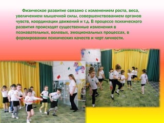 Физическое развитие связано с изменением роста, веса,
увеличением мышечной силы, совершенствованием органов
чувств, координации движений и т.д. В процессе психического
развития происходят существенные изменения в
познавательных, волевых, эмоциональных процессах, в
формировании психических качеств и черт личности.
 