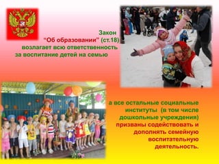Закон
―Об образовании‖ (ст.18)
возлагает всю ответственность
за воспитание детей на семью
а все остальные социальные
институты (в том числе
дошкольные учреждения)
призваны содействовать и
дополнять семейную
воспитательную
деятельность.
 