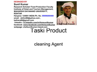 Taski Product
cleaning Agent
DESINGED BY
Sunil Kumar
Research Scholar/ Food Production Faculty
Institute of Hotel and Tourism Management,
MAHARSHI DAYANAND UNIVERSITY,
ROHTAK
Haryana- 124001 INDIA Ph. No. 09996000499
email: skihm86@yahoo.com ,
balhara86@gmail.com
linkedin:- in.linkedin.com/in/ihmsunilkumar
facebook: www.facebook.com/ihmsunilkumar
webpage: chefsunilkumar.tripod.com
 