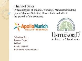 Channel Sales:
Different types of channel, working , Mindset behind the
type of channel Selected, How it fuels and affect
the growth of the company.
Submitted By:
Bhuvan Gupta
PGDM
Batch: 2011-13
Enrollment no: 030301057
 