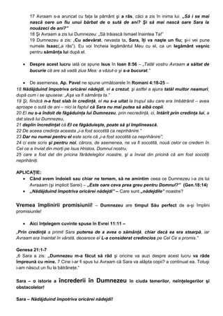 17 Avraam s-a aruncat cu faţa la pământ şi a râs, căci a zis în inima lui: „Să i se mai
nască oare un fiu unui bărbat de o sută de ani? Şi să mai nască oare Sara la
nouăzeci de ani?”
18 Şi Avraam a zis lui Dumnezeu: „Să trăiască Ismael înaintea Ta!”
19 Dumnezeu a zis: „Cu adevărat, nevasta ta, Sara, îţi va naşte un fiu; şi-i vei pune
numele Isaac(„a râs”). Eu voi încheia legământul Meu cu el, ca un legământ veşnic
pentru sămânţa lui după el.
• Despre acest lucru iată ce spune Isus în Ioan 8:56 – „Tatăl vostru Avraam a săltat de
bucurie că are să vadă ziua Mea: a văzut-o şi s-a bucurat.”
• De asemenea, Ap. Pavel ne spune următoarele în Romani 4:18-25 –
18 Nădăjduind împotriva oricărei nădejdi, el a crezut, şi astfel a ajuns tatăl multor neamuri,
după cum i se spusese: „Aşa va fi sămânţa ta.”
19 Şi, fiindcă n-a fost slab în credinţă, el nu s-a uitat la trupul său care era îmbătrânit – avea
aproape o sută de ani – nici la faptul că Sara nu mai putea să aibă copii.
20 El nu s-a îndoit de făgăduinţa lui Dumnezeu, prin necredinţă, ci, întărit prin credinţa lui, a
dat slavă lui Dumnezeu,
21 deplin încredinţat că El ce făgăduieşte, poate să şi împlinească.
22 De aceea credinţa aceasta „i-a fost socotită ca neprihănire.”
23 Dar nu numai pentru el este scris că „i-a fost socotită ca neprihănire”;
24 ci este scris şi pentru noi, cărora, de asemenea, ne va fi socotită, nouă celor ce credem în
Cel ce a înviat din morţi pe Isus Hristos, Domnul nostru,
25 care a fost dat din pricina fărădelegilor noastre, şi a înviat din pricină că am fost socotiţi
neprihăniţi.
APLICAŢIE:
• Când avem îndoieli sau chiar ne temem, să ne amintim ceea ce Dumnezeu i-a zis lui
Avraaam (şi implicit Sarei) – „Este oare ceva prea greu pentru Domnul?” (Gen.18:14)
• „Nădăjduind împotriva oricărei nădejdi” – Care sunt „nădejdile” noastre?
Vremea împlinirii promisiunii! – Dumnezeu are timpul Său perfect de a-şi împlini
promisiunile!
• Aici înţelegem cuvinte spuse în Evrei 11:11 –
„Prin credinţă a primit Sara puterea de a avea o sămânţă, chiar dacă ea era stearpă, iar
Avraam era înaintat în vârstă, deoarece el L-a considerat credincios pe Cel Ce a promis.”
Genesa 21:1-7
„6 Sara a zis: „Dumnezeu m-a făcut să râd şi oricine va auzi despre acest lucru va râde
împreună cu mine. 7 Cine i-ar fi spus lui Avraam că Sara va alăpta copii? a continuat ea. Totuşi
i-am născut un fiu la bătrâneţe.“
Sara – o istorie a încrederii în Dumnezeu în ciuda temerilor, neînţelegerilor şi
obstacolelor!
Sara – Nădăjduind împotriva oricărei nădejdi!
 