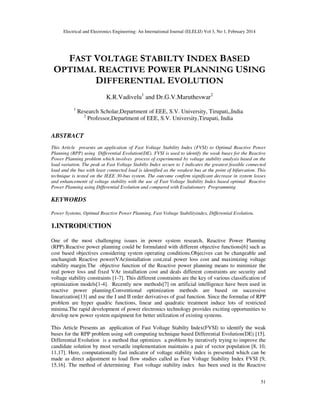 Electrical and Electronics Engineering: An International Journal (ELELIJ) Vol 3, No 1, February 2014
51
FAST VOLTAGE STABILTY INDEX BASED
OPTIMAL REACTIVE POWER PLANNING USING
DIFFERENTIAL EVOLUTION
K.R.Vadivelu1
and Dr.G.V.Marutheswar2
1
Research Scholar,Department of EEE, S.V. University, Tirupati,,India
2
Professor,Department of EEE, S.V. University,Tirupati, India
ABSTRACT
This Article presents an application of Fast Voltage Stability Index (FVSI) to Optimal Reactive Power
Planning (RPP) using Differential Evolution(DE). FVSI is used to identify the weak buses for the Reactive
Power Planning problem which involves process of experimental by voltage stability analysis based on the
load variation. The peak at Fast Voltage Stabilty Index secure to 1 indicates the greatest feasible connected
load and the bus with least connected load is identified as the weakest bus at the point of bifurcation. This
technique is tested on the IEEE 30-bus system. The outcome confirm significant decrease in system losses
and enhancementt of voltage stability with the use of Fast Voltage Stability Index based optimal Reactive
Power Planning using Differential Evolution and compared with Evalutionary Programming
KEYWORDS
Power Systems, Optimal Reactive Power Planning, Fast Voltage Stabilityindex, Differential Evolution.
1.INTRODUCTION
One of the most challenging issues in power system research, Reactive Power Planning
(RPP).Reactive power planning could be formulated with different objective functions[6] such as
cost based objectives considering system operating conditions.Objecives can be changeable and
unchanginh Reactive power(VAr)installation cost,real power loss cost and maximizing voltage
stability margin.The objective function of the Reactive power planning means to minimize the
real power loss and fixed VAr installation cost and deals different constraints are security and
voltage stability constraints [1-7]. This different constraints are the key of various classification of
optimization models[1-4]. Recently new methods[7] on artificial intelligence have been used in
reactive power planning.Conventional optimization methods are based on successive
linearization[13] and use the I and II order derivatives of goal function. Since the formulae of RPP
problem are hyper quadric functions, linear and quadratic treatment induce lots of restricted
minima.The rapid development of power electronics technology provides exciting opportunities to
develop new power system equipment for better utilization of existing systems.
This Article Presents an application of Fast Voltage Stabilty Index(FVSI) to identify the weak
buses for the RPP problem using soft computing technique based Differential Evolution(DE) [15].
Differential Evolution is a method that optimizes a problem by iteratively trying to improve the
candidate solution by most versatile implementation maintains a pair of vector population [8, 10,
11,17]. Here, computationally fast indicator of voltage stability index is presented which can be
made as direct adjustment to load flow studies called as Fast Voltage Stability Index FVSI [9,
15,16]. The method of determining Fast voltage stability index has been used in the Reactive
 