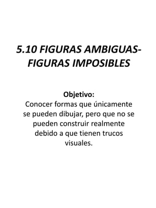 5.10 FIGURAS AMBIGUAS-
FIGURAS IMPOSIBLES
Objetivo:
Conocer formas que únicamente
se pueden dibujar, pero que no se
pueden construir realmente
debido a que tienen trucos
visuales.
 