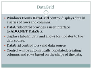 DataGrid
 Windows Forms DataGrid control displays data in
a series of rows and columns.
 DataGridcontrol provides a user interface
to ADO.NET DataSets.
 displays tabular data and allows for updates to the
data source.
 DataGrid control to a valid data source
 Control will be automatically populated, creating
columns and rows based on the shape of the data.
 
