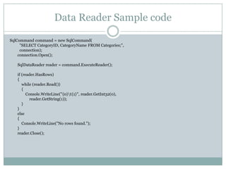 Data Reader Sample code
SqlCommand command = new SqlCommand(
"SELECT CategoryID, CategoryName FROM Categories;",
connection);
connection.Open();
SqlDataReader reader = command.ExecuteReader();
if (reader.HasRows)
{
while (reader.Read())
{
Console.WriteLine("{0}t{1}", reader.GetInt32(0),
reader.GetString(1));
}
}
else
{
Console.WriteLine("No rows found.");
}
reader.Close();
 