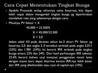Cara Cepat Menentukan Tingkat Bunga
 Apabila Proceeds setiap tahunnya sama besarnya, kita dapat
lebih cepat dalam mengambil tingkat bunga yg diperkirakan
mendekati rate yang sebenarnya dengan cara:
 Misalnya, PV faktor = X
45.000 = 22.500X
X = 45.000/22.500
X = 2,0
dalam tabel A2 pada deretan tahun ke-3 dicari PV faktor yg
besarnya 2,0. dan angka 2, 0 tersebut terletak pada angka 2,011
(23%) dan 1,981 (24%). Ini berarti IRR terletak pada tingkat
bunga antara 23% dan 24%. Dari hasil perhitungan IRR sebesar
23,4% berarti bahwa usul investasi penggantian mesin lama
dengan mesin baru dapat diterima karena IRR-nya lebih besar
dari IRR yang dikehendaki atau cost of capital-nya (10%)
 