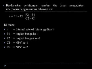 r = P1 – C1
P2 – P1
C2 – C1
 Berdasarkan perhitungan tersebut kita dapat mengadakan
interpolasi dengan rumus dibawah ini:
Di mana:
 r = Internal rate of return yg dicari
 P1 = tingkat bunga ke-1
 P2 = tingkat bungan ke-2
 C1 = NPV ke-1
 C2 = NPV ke-2
 