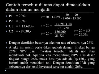 Contoh tersebut di atas dapat dimasukkan
dalam rumus menjadi:
 P1 = 20%
 P2 = 30%
 C1 = + 13.690,-
 C2 = - 8.030,-
r = 20 – 13.690
30 – 20
- 8.030 – 13.690
r = 20 – 13.690 (10)
- 21.720
r = 20 +
136.900
21.720
r = 20 + 6,3
r = 26,3%
 Dengan demikian besarnya taksiran rate of return-nya 26%
 Angka ini masih perlu dikajiapakah dengan tingkat bunga
26%, NPV dari Investasi tersebut adalah nol atau
mendekati nol. Apabila kita menghitung NPV atas dasar
tingkat bunga 26% maka hasilnya adalah Rp.150,- yang
berarti sudah mendekati nol. Dengan demikian IRR yang
sebenarnya dari usul Investasi tersebut adalah 26%.
 