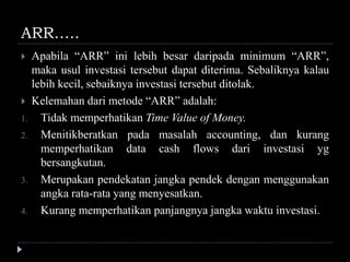 ARR…..
 Apabila “ARR” ini lebih besar daripada minimum “ARR”,
maka usul investasi tersebut dapat diterima. Sebaliknya kalau
lebih kecil, sebaiknya investasi tersebut ditolak.
 Kelemahan dari metode “ARR” adalah:
1. Tidak memperhatikan Time Value of Money.
2. Menitikberatkan pada masalah accounting, dan kurang
memperhatikan data cash flows dari investasi yg
bersangkutan.
3. Merupakan pendekatan jangka pendek dengan menggunakan
angka rata-rata yang menyesatkan.
4. Kurang memperhatikan panjangnya jangka waktu investasi.
 