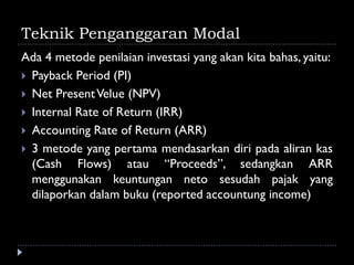 Teknik Penganggaran Modal
Ada 4 metode penilaian investasi yang akan kita bahas, yaitu:
 Payback Period (PI)
 Net PresentVelue (NPV)
 Internal Rate of Return (IRR)
 Accounting Rate of Return (ARR)
 3 metode yang pertama mendasarkan diri pada aliran kas
(Cash Flows) atau “Proceeds”, sedangkan ARR
menggunakan keuntungan neto sesudah pajak yang
dilaporkan dalam buku (reported accountung income)
 