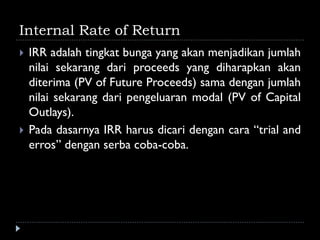 Internal Rate of Return
 IRR adalah tingkat bunga yang akan menjadikan jumlah
nilai sekarang dari proceeds yang diharapkan akan
diterima (PV of Future Proceeds) sama dengan jumlah
nilai sekarang dari pengeluaran modal (PV of Capital
Outlays).
 Pada dasarnya IRR harus dicari dengan cara “trial and
erros” dengan serba coba-coba.
 
