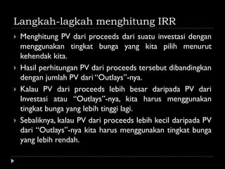 Langkah-lagkah menghitung IRR
 Menghitung PV dari proceeds dari suatu investasi dengan
menggunakan tingkat bunga yang kita pilih menurut
kehendak kita.
 Hasil perhitungan PV dari proceeds tersebut dibandingkan
dengan jumlah PV dari “Outlays”-nya.
 Kalau PV dari proceeds lebih besar daripada PV dari
Investasi atau “Outlays”-nya, kita harus menggunakan
tingkat bunga yang lebih tinggi lagi.
 Sebaliknya, kalau PV dari proceeds lebih kecil daripada PV
dari “Outlays”-nya kita harus menggunakan tingkat bunga
yang lebih rendah.
 