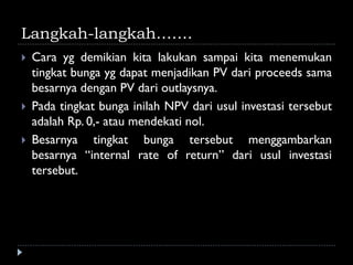 Langkah-langkah…….
 Cara yg demikian kita lakukan sampai kita menemukan
tingkat bunga yg dapat menjadikan PV dari proceeds sama
besarnya dengan PV dari outlaysnya.
 Pada tingkat bunga inilah NPV dari usul investasi tersebut
adalah Rp. 0,- atau mendekati nol.
 Besarnya tingkat bunga tersebut menggambarkan
besarnya “internal rate of return” dari usul investasi
tersebut.
 
