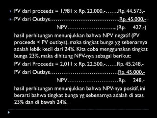  PV dari proceeds = 1,981 x Rp. 22.000,-…….Rp. 44.573,-
 PV dari Outlays……………………………….Rp. 45.000,-
NPV……………………...(Rp. 427,-)
hasil perhitungan menunjukkan bahwa NPV negatif (PV
proceeds < PV outlays), maka tingkat bunga yg sebenarnya
adalah lebik kecil dari 24%. Kita coba menggunakan tingkat
bunga 23%, maka dihitung NPV-nya sebagai berikut:
PV dari Proceeds = 2,011 x Rp. 22.500,-……Rp. 45.248,-
PV dari Outlays………………………………Rp. 45.000,-
NPV………………………Rp. 248,-
hasil perhitungan menunjukkan bahwa NPV-nya positif, ini
berarti bahwa tingkat bunga yg sebenarnya adalah di atas
23% dan di bawah 24%.
 