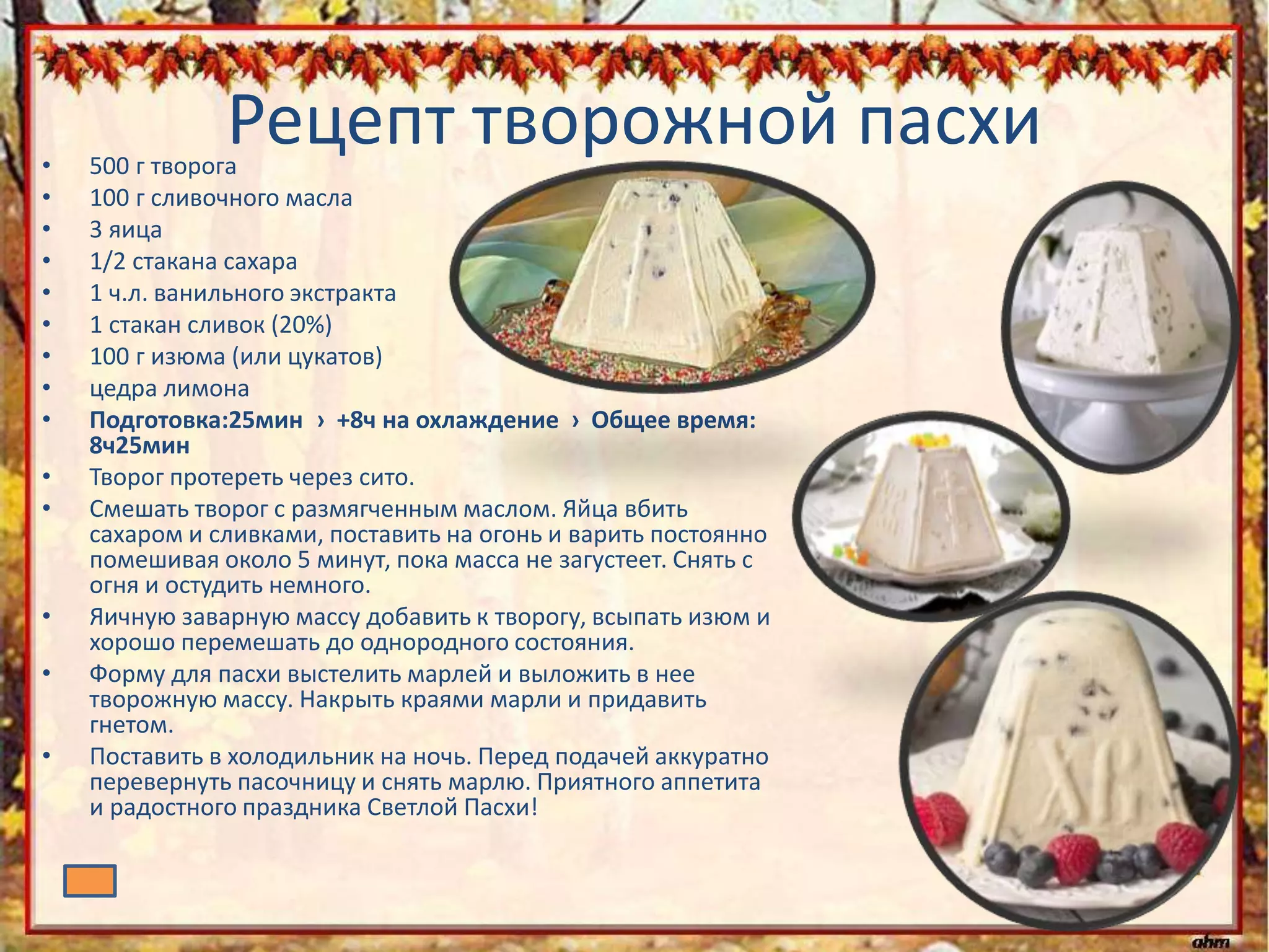 Рецепт творожной пасхи• 500 г творога
• 100 г сливочного масла
• 3 яица
• 1/2 стакана сахара
• 1 ч.л. ванильного экстракта
• 1 стакан сливок (20%)
• 100 г изюма (или цукатов)
• цедра лимона
• Подготовка:25мин › +8ч на охлаждение › Общее время:
8ч25мин
• Творог протереть через сито.
• Смешать творог с размягченным маслом. Яйца вбить
сахаром и сливками, поставить на огонь и варить постоянно
помешивая около 5 минут, пока масса не загустеет. Снять с
огня и остудить немного.
• Яичную заварную массу добавить к творогу, всыпать изюм и
хорошо перемешать до однородного состояния.
• Форму для пасхи выстелить марлей и выложить в нее
творожную массу. Накрыть краями марли и придавить
гнетом.
• Поставить в холодильник на ночь. Перед подачей аккуратно
перевернуть пасочницу и снять марлю. Приятного аппетита
и радостного праздника Светлой Пасхи!
 