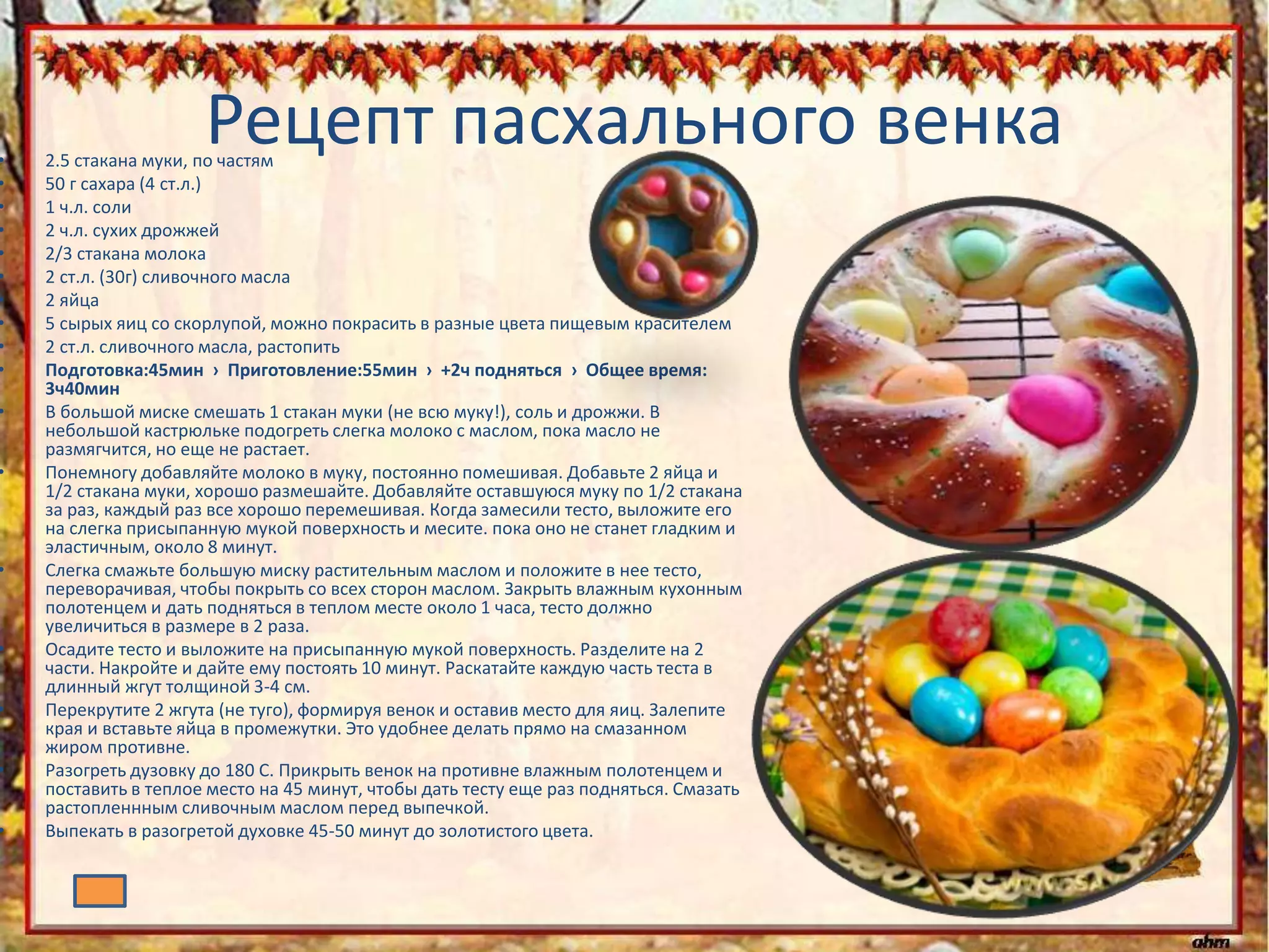 Рецепт пасхального венка• 2.5 стакана муки, по частям
• 50 г сахара (4 ст.л.)
• 1 ч.л. соли
• 2 ч.л. сухих дрожжей
• 2/3 стакана молока
• 2 ст.л. (30г) сливочного масла
• 2 яйца
• 5 сырых яиц со скорлупой, можно покрасить в разные цвета пищевым красителем
• 2 ст.л. сливочного масла, растопить
• Подготовка:45мин › Приготовление:55мин › +2ч подняться › Общее время:
3ч40мин
• В большой миске смешать 1 стакан муки (не всю муку!), соль и дрожжи. В
небольшой кастрюльке подогреть слегка молоко с маслом, пока масло не
размягчится, но еще не растает.
• Понемногу добавляйте молоко в муку, постоянно помешивая. Добавьте 2 яйца и
1/2 стакана муки, хорошо размешайте. Добавляйте оставшуюся муку по 1/2 стакана
за раз, каждый раз все хорошо перемешивая. Когда замесили тесто, выложите его
на слегка присыпанную мукой поверхность и месите. пока оно не станет гладким и
эластичным, около 8 минут.
• Слегка смажьте большую миску растительным маслом и положите в нее тесто,
переворачивая, чтобы покрыть со всех сторон маслом. Закрыть влажным кухонным
полотенцем и дать подняться в теплом месте около 1 часа, тесто должно
увеличиться в размере в 2 раза.
• Осадите тесто и выложите на присыпанную мукой поверхность. Разделите на 2
части. Накройте и дайте ему постоять 10 минут. Раскатайте каждую часть теста в
длинный жгут толщиной 3-4 см.
• Перекрутите 2 жгута (не туго), формируя венок и оставив место для яиц. Залепите
края и вставьте яйца в промежутки. Это удобнее делать прямо на смазанном
жиром противне.
• Разогреть дузовку до 180 С. Прикрыть венок на противне влажным полотенцем и
поставить в теплое место на 45 минут, чтобы дать тесту еще раз подняться. Смазать
растопленнным сливочным маслом перед выпечкой.
• Выпекать в разогретой духовке 45-50 минут до золотистого цвета.
 