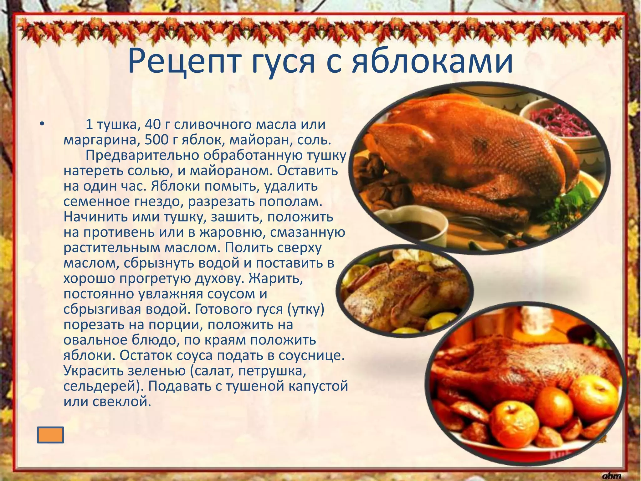 Рецепт гуся с яблоками
• 1 тушка, 40 г сливочного масла или
маргарина, 500 г яблок, майоран, соль.
Предварительно обработанную тушку
натереть солью, и майораном. Оставить
на один час. Яблоки помыть, удалить
семенное гнездо, разрезать пополам.
Начинить ими тушку, зашить, положить
на противень или в жаровню, смазанную
растительным маслом. Полить сверху
маслом, сбрызнуть водой и поставить в
хорошо прогретую духову. Жарить,
постоянно увлажняя соусом и
сбрызгивая водой. Готового гуся (утку)
порезать на порции, положить на
овальное блюдо, по краям положить
яблоки. Остаток соуса подать в соуснице.
Украсить зеленью (салат, петрушка,
сельдерей). Подавать с тушеной капустой
или свеклой.
 