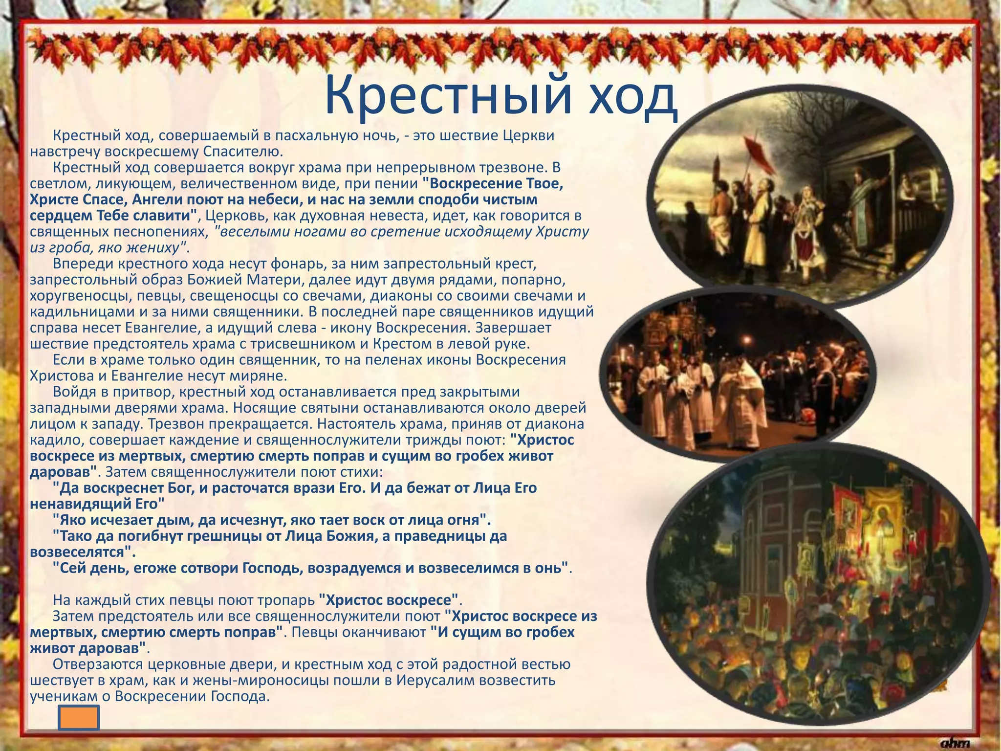 Крестный ходКрестный ход, совершаемый в пасхальную ночь, - это шествие Церкви
навстречу воскресшему Спасителю.
Крестный ход совершается вокруг храма при непрерывном трезвоне. В
светлом, ликующем, величественном виде, при пении "Воскресение Твое,
Христе Спасе, Ангели поют на небеси, и нас на земли сподоби чистым
сердцем Тебе славити", Церковь, как духовная невеста, идет, как говорится в
священных песнопениях, "веселыми ногами во сретение исходящему Христу
из гроба, яко жениху".
Впереди крестного хода несут фонарь, за ним запрестольный крест,
запрестольный образ Божией Матери, далее идут двумя рядами, попарно,
хоругвеносцы, певцы, свещеносцы со свечами, диаконы со своими свечами и
кадильницами и за ними священники. В последней паре священников идущий
справа несет Евангелие, а идущий слева - икону Воскресения. Завершает
шествие предстоятель храма с трисвешником и Крестом в левой руке.
Если в храме только один священник, то на пеленах иконы Воскресения
Христова и Евангелие несут миряне.
Войдя в притвор, крестный ход останавливается пред закрытыми
западными дверями храма. Носящие святыни останавливаются около дверей
лицом к западу. Трезвон прекращается. Настоятель храма, приняв от диакона
кадило, совершает каждение и священнослужители трижды поют: "Христос
воскресе из мертвых, смертию смерть поправ и сущим во гробех живот
даровав". Затем священнослужители поют стихи:
"Да воскреснет Бог, и расточатся врази Его. И да бежат от Лица Его
ненавидящий Его"
"Яко исчезает дым, да исчезнут, яко тает воск от лица огня".
"Тако да погибнут грешницы от Лица Божия, а праведницы да
возвеселятся".
"Сей день, егоже сотвори Господь, возрадуемся и возвеселимся в онь".
На каждый стих певцы поют тропарь "Христос воскресе".
Затем предстоятель или все священнослужители поют "Христос воскресе из
мертвых, смертию смерть поправ". Певцы оканчивают "И сущим во гробех
живот даровав".
Отверзаются церковные двери, и крестным ход с этой радостной вестью
шествует в храм, как и жены-мироносицы пошли в Иерусалим возвестить
ученикам о Воскресении Господа.
 