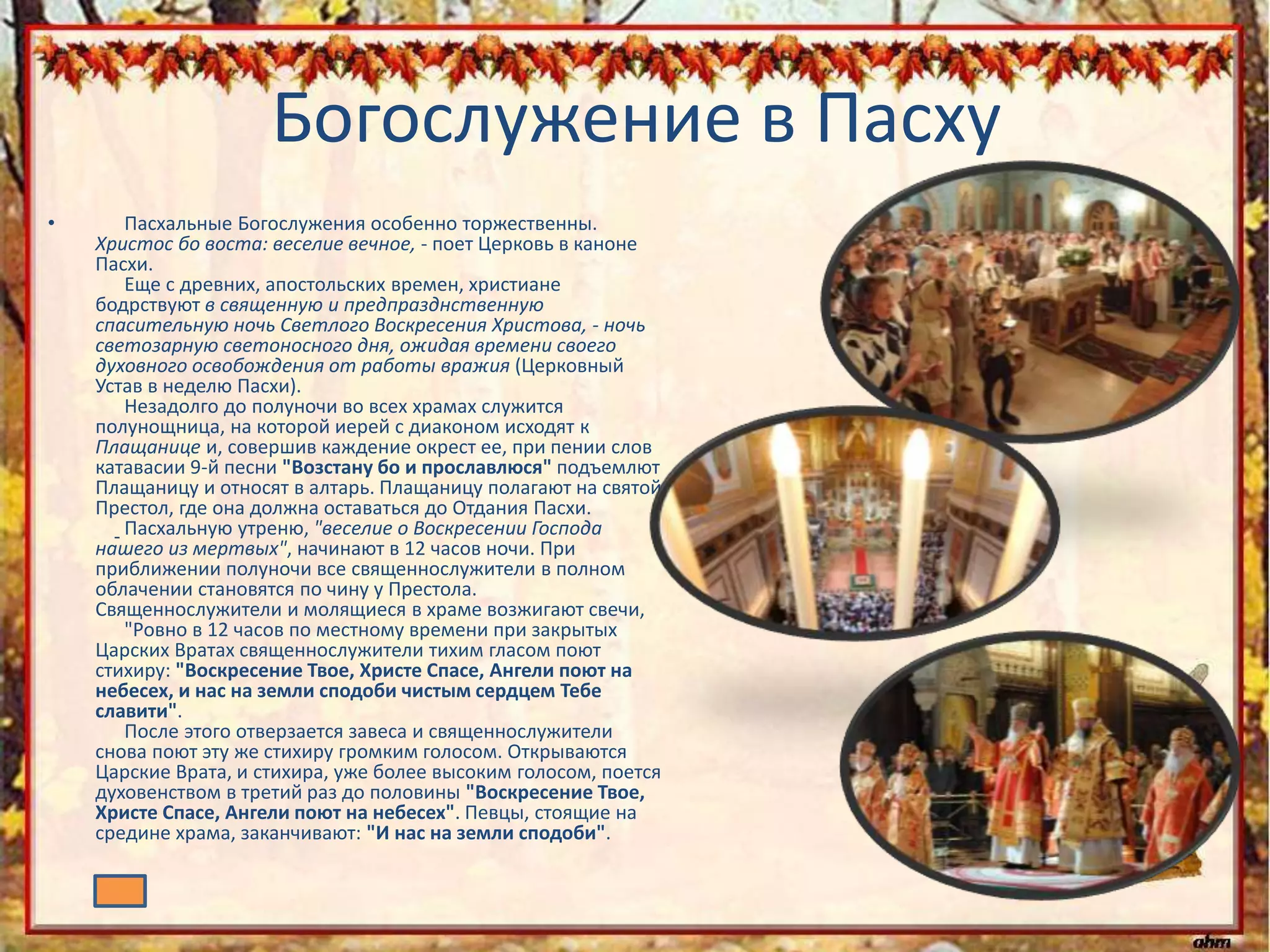 Богослужение в Пасху
• Пасхальные Богослужения особенно торжественны.
Христос бо воста: веселие вечное, - поет Церковь в каноне
Пасхи.
Еще с древних, апостольских времен, христиане
бодрствуют в священную и предпразднственную
спасительную ночь Светлого Воскресения Христова, - ночь
светозарную светоносного дня, ожидая времени своего
духовного освобождения от работы вражия (Церковный
Устав в неделю Пасхи).
Незадолго до полуночи во всех храмах служится
полунощница, на которой иерей с диаконом исходят к
Плащанице и, совершив каждение окрест ее, при пении слов
катавасии 9-й песни "Возстану бо и прославлюся" подъемлют
Плащаницу и относят в алтарь. Плащаницу полагают на святой
Престол, где она должна оставаться до Отдания Пасхи.
Пасхальную утреню, "веселие о Воскресении Господа
нашего из мертвых", начинают в 12 часов ночи. При
приближении полуночи все священнослужители в полном
облачении становятся по чину у Престола.
Священнослужители и молящиеся в храме возжигают свечи,
"Ровно в 12 часов по местному времени при закрытых
Царских Вратах священнослужители тихим гласом поют
стихиру: "Воскресение Твое, Христе Спасе, Ангели поют на
небесех, и нас на земли сподоби чистым сердцем Тебе
славити".
После этого отверзается завеса и священнослужители
снова поют эту же стихиру громким голосом. Открываются
Царские Врата, и стихира, уже более высоким голосом, поется
духовенством в третий раз до половины "Воскресение Твое,
Христе Спасе, Ангели поют на небесех". Певцы, стоящие на
средине храма, заканчивают: "И нас на земли сподоби".
 